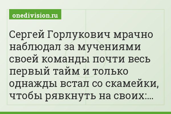 Сергей Горлукович мрачно наблюдал за мучениями своей команды почти весь первый тайм и только однажды встал со скамейки, чтобы рявкнуть на своих:…