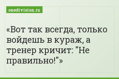 Вот так всегда, только войдешь в кураж, а тренер кричит: "Не правильно!"