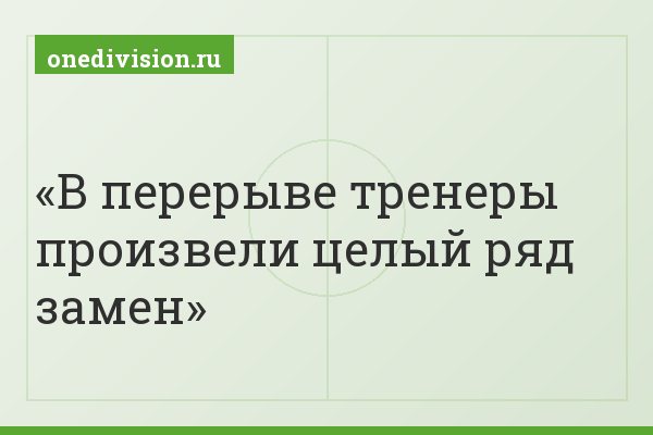В перерыве тренеры произвели целый ряд замен