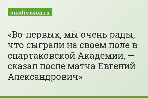 Во-первых, мы очень рады, что сыграли на своем поле в спартаковской Академии, — сказал после матча Евгений Александрович
