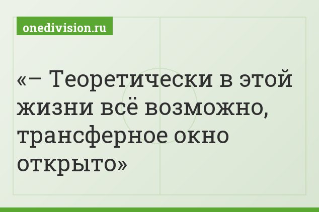 – Теоретически в этой жизни всё возможно, трансферное окно открыто