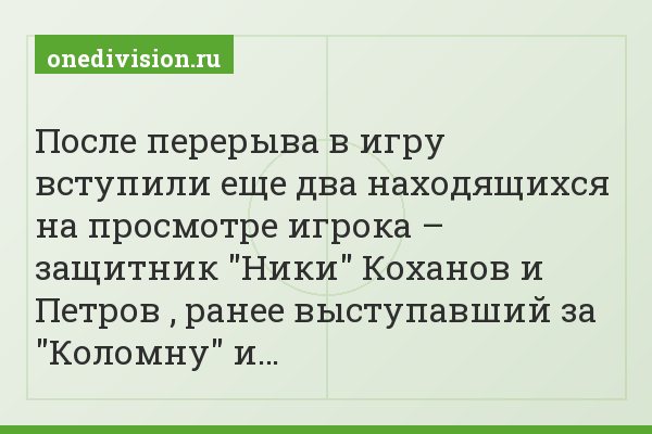 После перерыва в игру вступили еще два находящихся на просмотре игрока – защитник "Ники" Коханов и Петров , ранее выступавший за "Коломну" и…