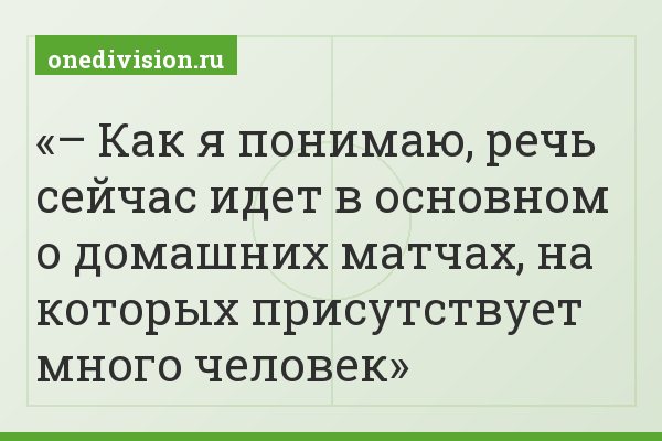 – Как я понимаю, речь сейчас идет в основном о домашних матчах, на которых присутствует много человек