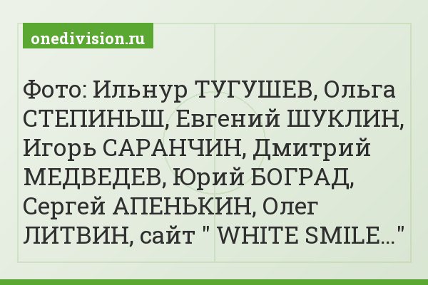 Фото: Ильнур ТУГУШЕВ, Ольга СТЕПИНЬШ, Евгений ШУКЛИН, Игорь САРАНЧИН, Дмитрий МЕДВЕДЕВ, Юрий БОГРАД, Сергей АПЕНЬКИН, Олег ЛИТВИН, сайт " WHITE SMILE…"