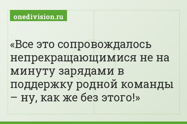Все это сопровождалось непрекращающимися не на минуту зарядами в поддержку родной команды – ну, как же без этого!