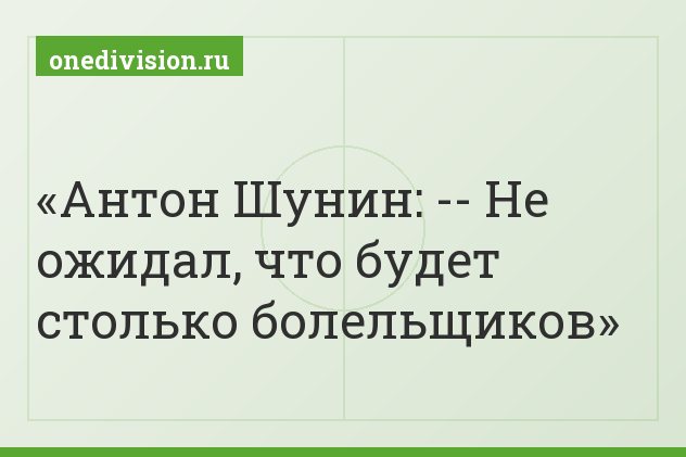 Антон Шунин: -- Не ожидал, что будет столько болельщиков