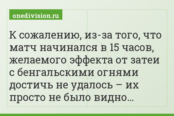 К сожалению, из-за того, что матч начинался в 15 часов, желаемого эффекта от затеи с бенгальскими огнями достичь не удалось – их просто не было видно…