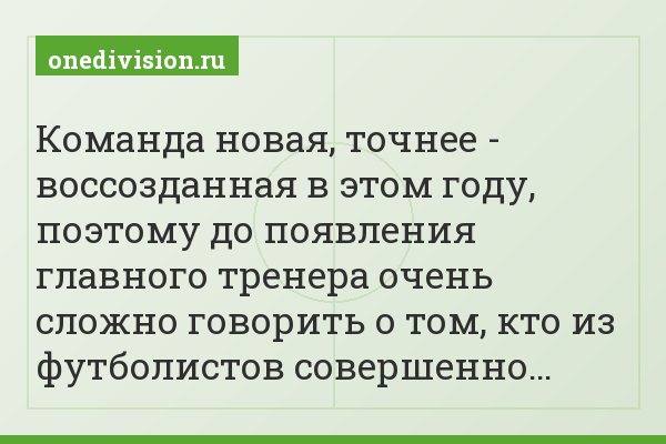 Команда новая, точнее - воссозданная в этом году, поэтому до появления главного тренера очень сложно говорить о том, кто из футболистов совершенно…