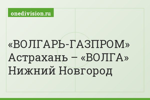 «ВОЛГАРЬ-ГАЗПРОМ» Астрахань – «ВОЛГА» Нижний Новгород