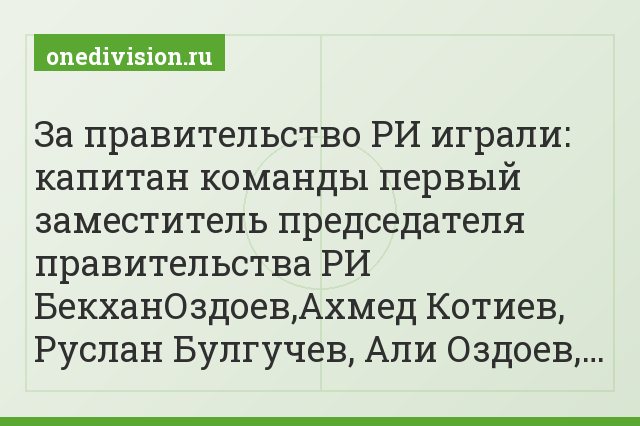 За правительство РИ играли: капитан команды первый заместитель председателя правительства РИ БекханОздоев,Ахмед Котиев, Руслан Булгучев, Али Оздоев,…
