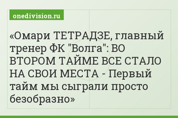 Омари ТЕТРАДЗЕ, главный тренер ФК "Волга": ВО ВТОРОМ ТАЙМЕ ВСЕ СТАЛО НА СВОИ МЕСТА - Первый тайм мы сыграли просто безобразно