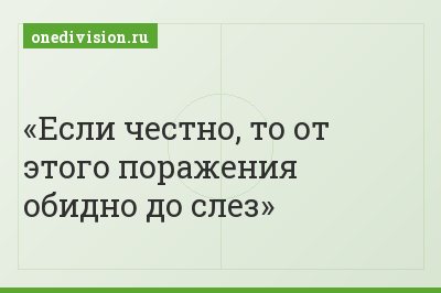 Если честно, то от этого поражения обидно до слез