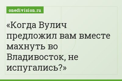 Когда Вулич предложил вам вместе махнуть во Владивосток, не испугались?