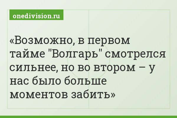 Возможно, в первом тайме "Волгарь" смотрелся сильнее, но во втором – у нас было больше моментов забить