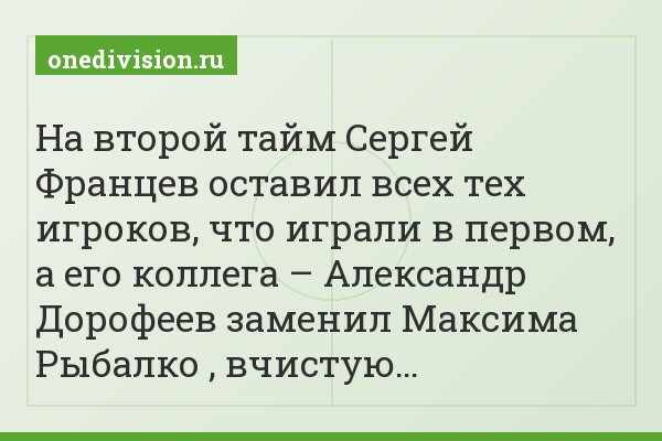 На второй тайм Сергей Францев оставил всех тех игроков, что играли в первом, а его коллега – Александр Дорофеев заменил Максима Рыбалко , вчистую…