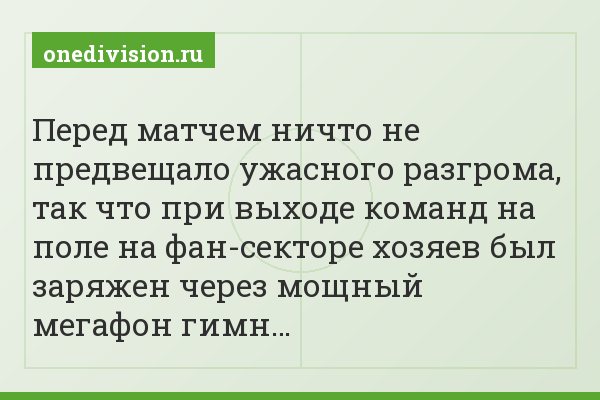 Перед матчем ничто не предвещало ужасного разгрома, так что при выходе команд на поле на фан-секторе хозяев был заряжен через мощный мегафон гимн…