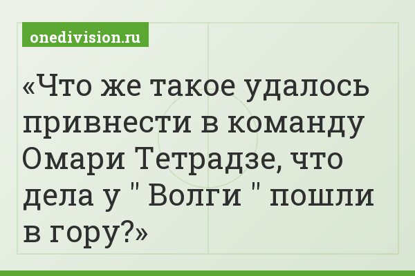 Что же такое удалось привнести в команду Омари Тетрадзе, что дела у " Волги " пошли в гору?