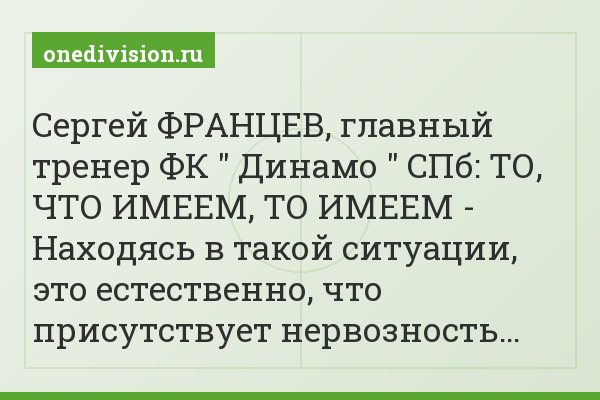 Сергей ФРАНЦЕВ, главный тренер ФК " Динамо " СПб: ТО, ЧТО ИМЕЕМ, ТО ИМЕЕМ - Находясь в такой ситуации, это естественно, что присутствует нервозность…