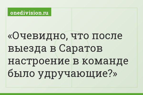 Очевидно, что после выезда в Саратов настроение в команде было удручающие?
