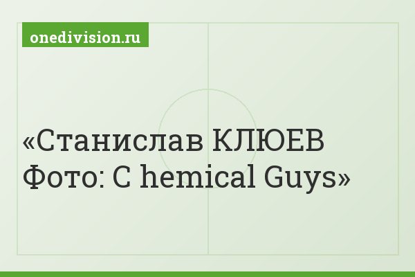 Станислав КЛЮЕВ Фото: С hemical Guys