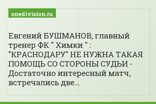 Евгений БУШМАНОВ, главный тренер ФК " Химки " : "КРАСНОДАРУ" НЕ НУЖНА ТАКАЯ ПОМОЩЬ СО СТОРОНЫ СУДЬИ - Достаточно интересный матч, встречались две…