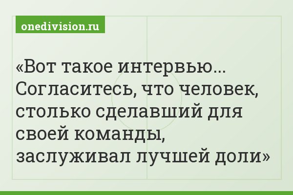 Вот такое интервью... Согласитесь, что человек, столько сделавший для своей команды, заслуживал лучшей доли