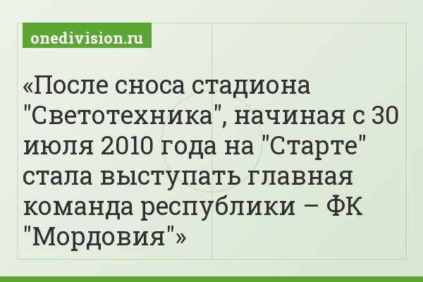 После сноса стадиона "Светотехника", начиная с 30 июля 2010 года на "Старте" стала выступать главная команда республики – ФК "Мордовия"