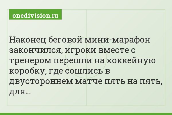 Наконец беговой мини-марафон закончился, игроки вместе с тренером перешли на хоккейную коробку, где сошлись в двустороннем матче пять на пять, для…