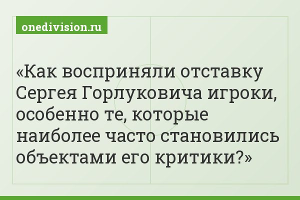 Как восприняли отставку Сергея Горлуковича игроки, особенно те, которые наиболее часто становились объектами его критики?