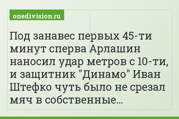 Под занавес первых 45-ти минут сперва Арлашин наносил удар метров с 10-ти, и защитник "Динамо" Иван Штефко чуть было не срезал мяч в собственные…