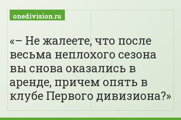 – Не жалеете, что после весьма неплохого сезона вы снова оказались в аренде, причем опять в клубе Первого дивизиона?