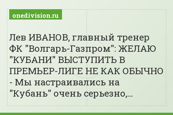 Лев ИВАНОВ, главный тренер ФК "Волгарь-Газпром": ЖЕЛАЮ "КУБАНИ" ВЫСТУПИТЬ В ПРЕМЬЕР-ЛИГЕ НЕ КАК ОБЫЧНО - Мы настраивались на "Кубань" очень серьезно,…