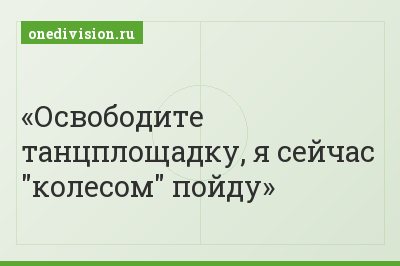 Освободите танцплощадку, я сейчас "колесом" пойду