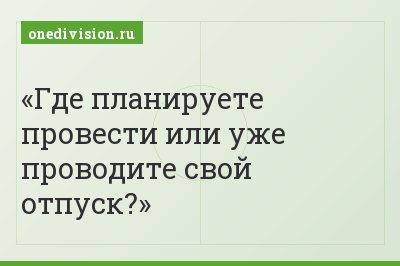 Где планируете провести или уже проводите свой отпуск?