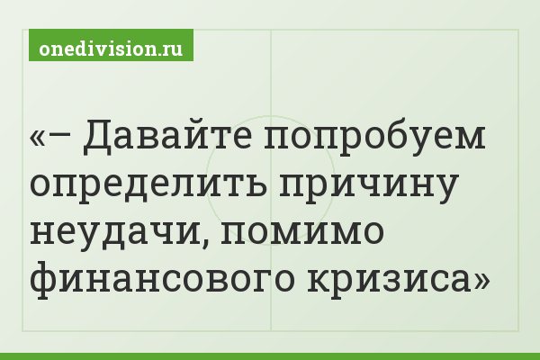 – Давайте попробуем определить причину неудачи, помимо финансового кризиса