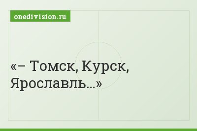 – Томск, Курск, Ярославль…