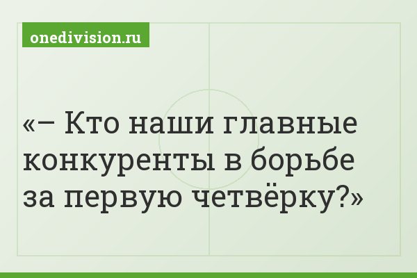 – Кто наши главные конкуренты в борьбе за первую четвёрку?