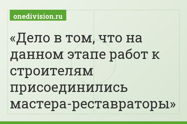 Дело в том, что на данном этапе работ к строителям присоединились мастера-реставраторы