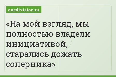 На мой взгляд, мы полностью владели инициативой, старались дожать соперника