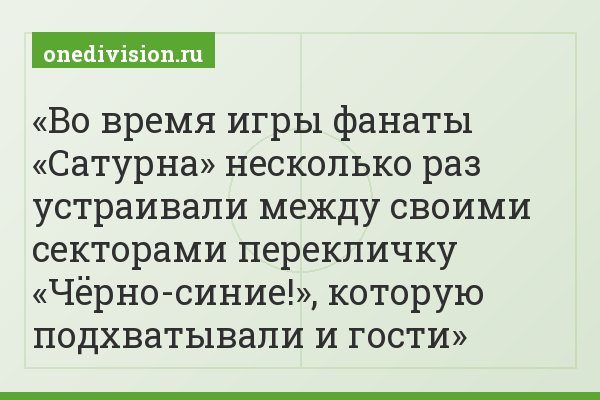 Во время игры фанаты «Сатурна» несколько раз устраивали между своими секторами перекличку «Чёрно-синие!», которую подхватывали и гости