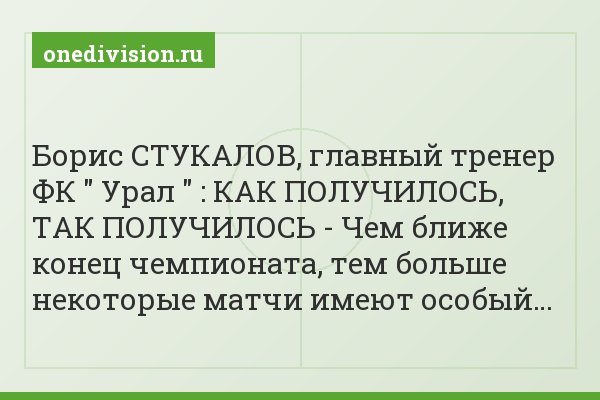 Борис СТУКАЛОВ, главный тренер ФК " Урал " : КАК ПОЛУЧИЛОСЬ, ТАК ПОЛУЧИЛОСЬ - Чем ближе конец чемпионата, тем больше некоторые матчи имеют особый…