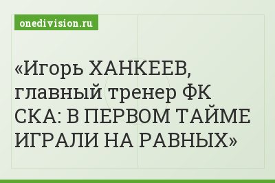 Игорь ХАНКЕЕВ, главный тренер ФК СКА: В ПЕРВОМ ТАЙМЕ ИГРАЛИ НА РАВНЫХ