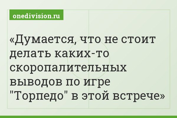 Думается, что не стоит делать каких-то скоропалительных выводов по игре "Торпедо" в этой встрече