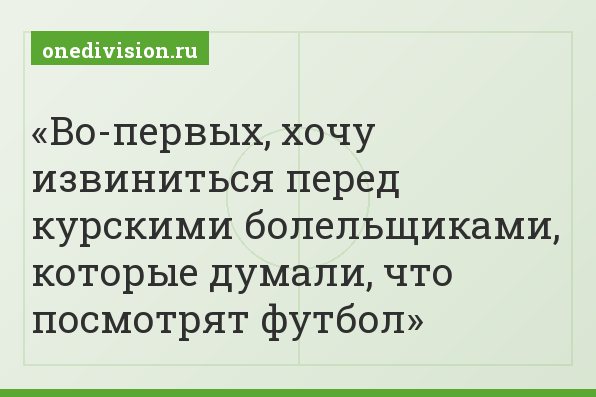 Во-первых, хочу извиниться перед курскими болельщиками, которые думали, что посмотрят футбол