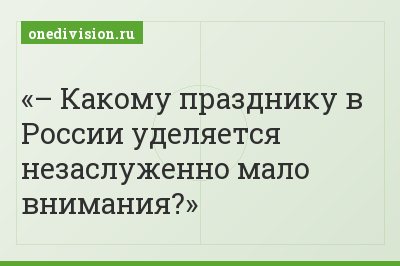 – Какому празднику в России уделяется незаслуженно мало внимания?