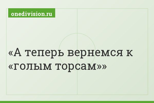 А теперь вернемся к «голым торсам»
