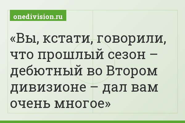 Вы, кстати, говорили, что прошлый сезон – дебютный во Втором дивизионе – дал вам очень многое