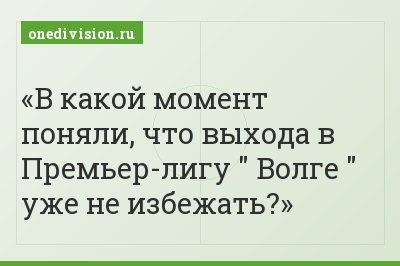 В какой момент поняли, что выхода в Премьер-лигу " Волге " уже не избежать?
