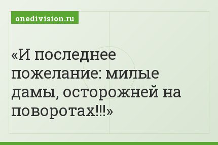 И последнее пожелание: милые дамы, осторожней на поворотах!!!