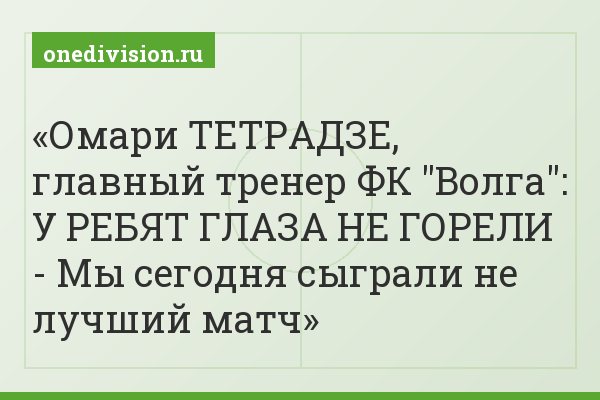 Омари ТЕТРАДЗЕ, главный тренер ФК "Волга": У РЕБЯТ ГЛАЗА НЕ ГОРЕЛИ - Мы сегодня сыграли не лучший матч